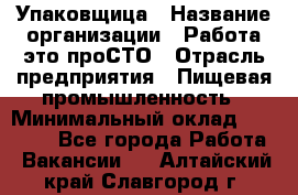 Упаковщица › Название организации ­ Работа-это проСТО › Отрасль предприятия ­ Пищевая промышленность › Минимальный оклад ­ 20 000 - Все города Работа » Вакансии   . Алтайский край,Славгород г.